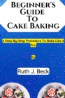 Image for Beginner&#39;s Guide To Cake Baking : A Step-By-Step Procedure To Bake Like A Pro.