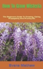 Image for How To Grow Wisteria : The Beginners Guide To Growing, Caring, Propagating And Pruning Etc