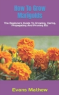 Image for How To Grow Marigolds : The Beginners Guide To Growing, Caring, Propagating And Pruning Etc