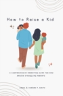 Image for How to Raise a Kid : A Comprehensive Parenting Guide for New and/or Struggling Parents