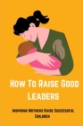 Image for How to Raise Good Leaders : Inspiring Mothers Raise Successful Children