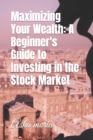 Image for Maximizing Your Wealth : A Beginner&#39;s Guide to Investing in the Stock Market