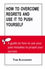 Image for How To Overcome Regrets And Use It To Push Yourself : A Guide On How To Use Your Past Mistakes To Propel Your Success