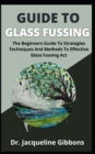 Image for Guide To Glass Fussing : The Beginners Guide To Strategies Techniques And Methods To Effective Glass Fussing Act