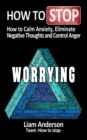 Image for How to stop worrying : how to calm anxiety, eliminate negative thoughts and control anger