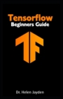 Image for Tensorflow Beginners Guide : Beginner&#39;s Guide+ Simple and Effective Tips and Tricks+ Advanced Guide to Learn Machine Learning