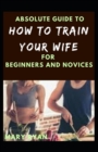 Image for Absolute Guide To How To Train Your Wife For Beginners And Novices