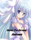 Image for How To Draw Anime : Beginner&#39;s Guide to Creating Anime Art Learn to Draw and Design Characters Everything you Need to Start Drawing Right Away Anime and Manga Art for Beginners
