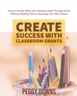 Image for Create Success with Classroom Grants : How to Provide What Your Students Need Through Grants Without Wasting Time or Spending Your Own Money