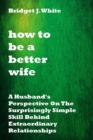 Image for How to Be a Better Wife : A Husband&#39;s Perspective On The Surprisingly Simple Skill Behind Extraordinary Relationships. No more pain. No more arguments. No more tears.