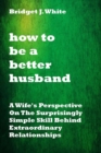 Image for How to Be a Better Husband : A Wife&#39;s Perspective On The Surprisingly Simple Skill Behind Extraordinary Relationships. No more tears.No more pain. No more arguments