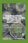 Image for The Practical Illustrated Guide To Growing Succulents : A Beginner`s Guide To Growing Succulent Plants Indoors And Outdoors