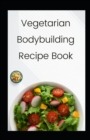 Image for Vegetarian Bodybuilding Recipe Book : Easy Meal Ideas for Weight LiftersVegetarian Athletes, Bodybuilders, Fitness and Sports Enthusiast: High protein recipes with plant-based foods