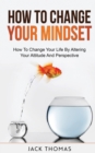 Image for How To Change Your Mindset : How To Change Your Life By Altering Your Attitude And Perspective