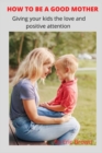 Image for How to Be a Good Mother : Give your kids loving and positive attention
