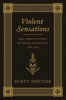 Image for Violent sensations  : sex, crime, and utopia in Vienna and Berlin, 1860-1914