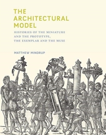 Image for The Architectural Model : Histories of the Miniature and the Prototype, the Exemplar and the Muse
