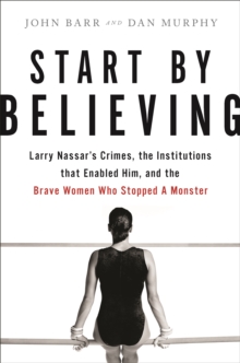 Start by Believing: Larry Nassar’s Crimes, the Institutions that Enabled Him, and the Brave Women Who Stopped a Monster