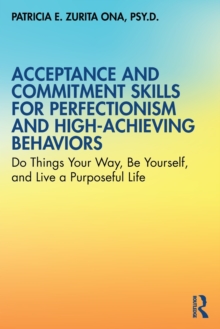 Acceptance and Commitment Skills for Perfectionism and High-Achieving Behaviors: Do Things Your Way, Be Yourself, and Live a Purposeful Life