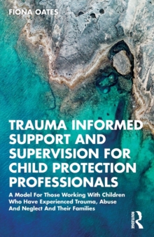 Trauma Informed Support and Supervision for Child Protection Professionals: A Model For Those Working With Children Who Have Experienced Trauma, Abuse And Neglect And Their Families