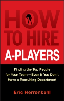 How to Hire A-Players: Finding the Top People for Your Team- Even If You Don’t Have a Recruiting Department