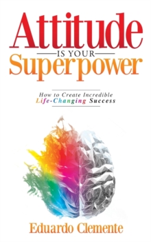 Attitude Is Your Superpower: How to Create Incredible Life-Changing Success