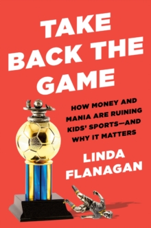 Take Back the Game: How Money and Mania Are Ruining Kids’ Sports – and Why It Matters