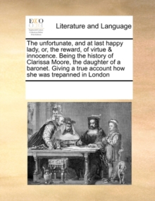 Image for The Unfortunate, and at Last Happy Lady, Or, the Reward, of Virtue & Innocence. Being the History of Clarissa Moore, the Daughter of a Baronet. Giving a True Account How She Was Trepanned in London