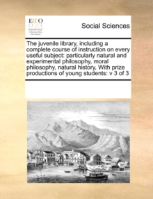 Image for The Juvenile Library, Including a Complete Course of Instruction on Every Useful Subject : Particularly Natural and Experimental Philosophy, Moral Philosophy, Natural History, with Prize Productions o