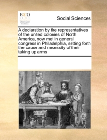 Image for A Declaration by the Representatives of the United Colonies of North America, Now Met in General Congress in Philadelphia, Setting Forth the Cause and Necessity of Their Taking Up Arms