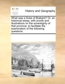 Image for What Was a Duke of Brabant? Or, an Historical Essay, with Proofs and Illustrations on the Sovereignty of That Province, to Facilitate the Examination of the Following Questions