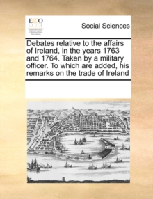 Image for Debates Relative to the Affairs of Ireland, in the Years 1763 and 1764. Taken by a Military Officer. to Which Are Added, His Remarks on the Trade of Ireland
