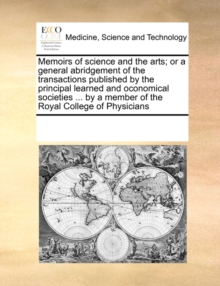Image for Memoirs of Science and the Arts; Or a General Abridgement of the Transactions Published by the Principal Learned and Oconomical Societies ... by a Member of the Royal College of Physicians