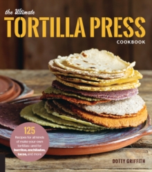 The Ultimate Tortilla Press Cookbook: 125 Recipes for All Kinds of Make-Your-Own Tortillas–and for Burritos, Enchiladas, Tacos, and More