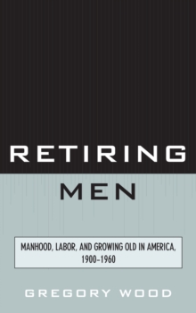 Image for Retiring men: manhood, labor, and growing old in America, 1900-1960