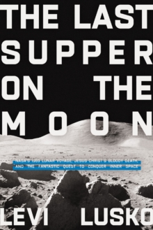 The Last Supper on the Moon: NASA’s 1969 Lunar Voyage, Jesus Christ’s Bloody Death, and the Fantastic Quest to Conquer Inner Space