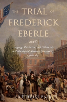 Image for The trial of Frederick Eberle: language, patriotism, and citizenship in Philadelphia's German community, 1790 to 1830