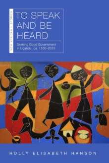Image for To Speak and Be Heard: Seeking Good Government in Uganda, Ca. 1500-2015