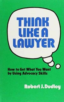 Think Like a Lawyer: How to Get What You Want by Using Advocacy Skills