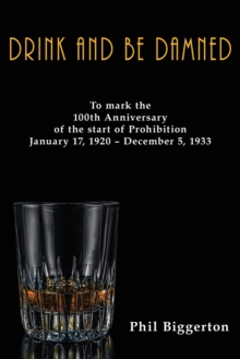 Image for Drink and be Damned : To mark the 100th anniversary of the start of Prohibition January 17, 1920 – December 5, 1933