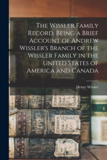 Image for The Wissler Family Record, Being a Brief Account of Andrew Wissler's Branch of the Wissler Family in the United States of America and Canada