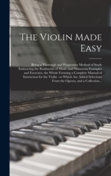 Image for The Violin Made Easy : Being a Thorough and Progressive Method of Study Embracing the Rudiments of Music and Numerous Examples and Exercises, the Whole Forming a Complete Manual of Instruction for the