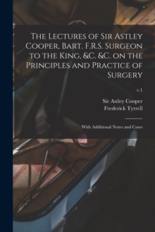 Image for The Lectures of Sir Astley Cooper, Bart. F.R.S. Surgeon to the King, &c. &c. on the Principles and Practice of Surgery