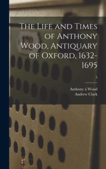 Image for The Life and Times of Anthony Wood, Antiquary of Oxford, 1632-1695; 5