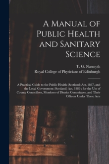 Image for A Manual of Public Health and Sanitary Science : a Practical Guide to the Public Health (Scotland) Act, 1867, and the Local Government (Scotland) Act, 1889; for the Use of County Councillors, Members 