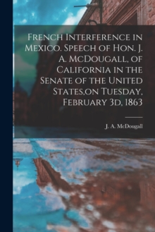 Image for French Interference in Mexico. Speech of Hon. J. A. McDougall, of California in the Senate of the United States, on Tuesday, February 3d, 1863