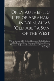 Image for Only Authentic Life of Abraham Lincoln, Alias Old Abe, a Son of the West