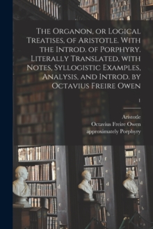 Image for The Organon, or Logical Treatises, of Aristotle. With the Introd. of Porphyry. Literally Translated, With Notes, Syllogistic Examples, Analysis, and Introd. by Octavius Freire Owen; 1