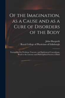 Image for Of the Imagination, as a Cause and as a Cure of Disorders of the Body; Exemplified by Fictitious Tractors, and Epidemical Convulsions. Read to the Literary and Philosophical Society of Bath