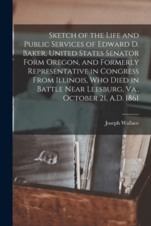 Image for Sketch of the Life and Public Services of Edward D. Baker, United States Senator Form Oregon, and Formerly Representative in Congress From Illinois, Who Died in Battle Near Leesburg, Va., October 21, 